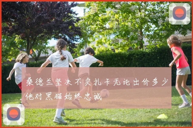 桑德兰坚决不卖扎卡无论出价多少他对黑猫始终忠诚