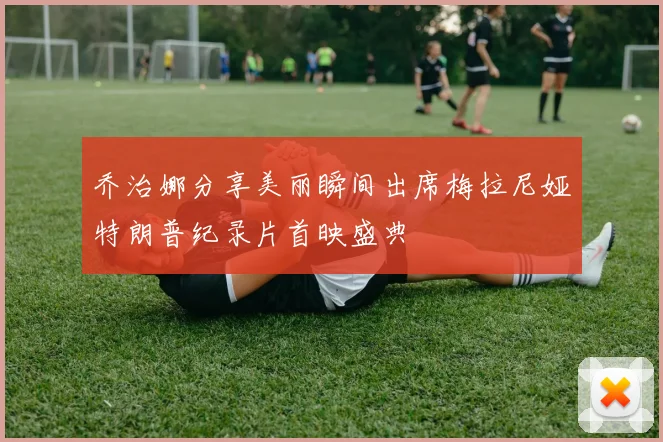乔治娜分享美丽瞬间出席梅拉尼娅特朗普纪录片首映盛典