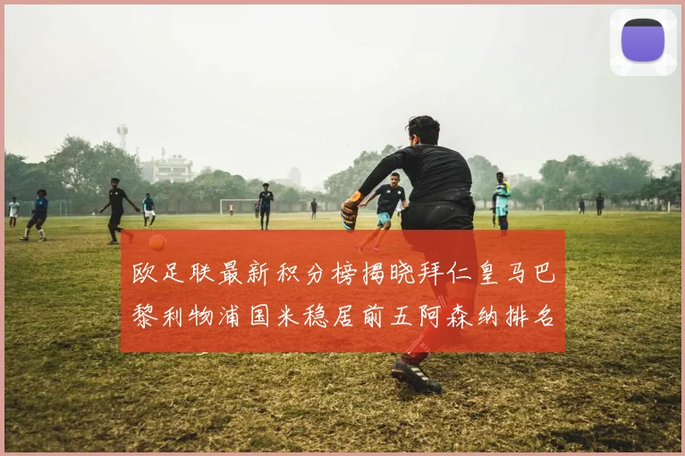 欧足联最新积分榜揭晓拜仁皇马巴黎利物浦国米稳居前五阿森纳排名第七