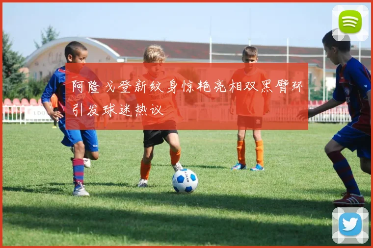 阿隆戈登新纹身惊艳亮相双黑臂环引发球迷热议