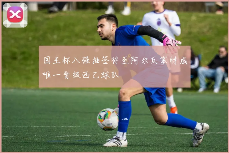国王杯八强抽签将至阿尔瓦塞特成唯一晋级西乙球队
