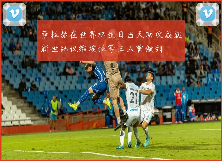 萨拉赫在世界杯生日当天助攻成就新世纪仅维埃拉等三人曾做到