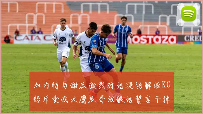 加内特与甜瓜激烈对话现场解读KG怒斥食我大鹰瓜哥放狠话誓言干掉你
