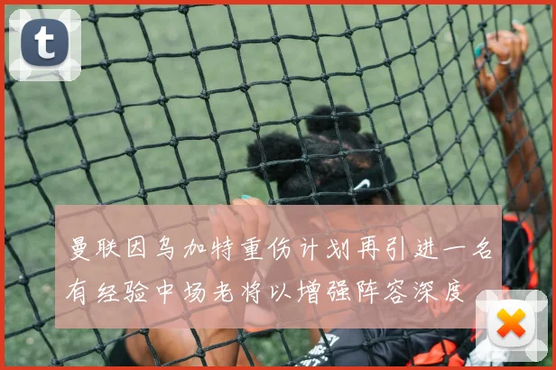 曼联因乌加特重伤计划再引进一名有经验中场老将以增强阵容深度