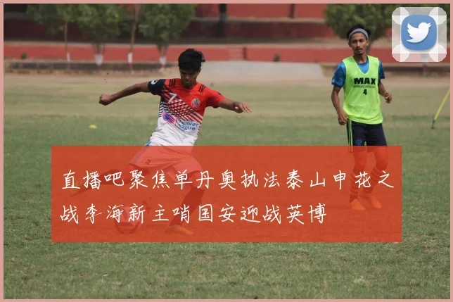 直播吧聚焦单丹奥执法泰山申花之战李海新主哨国安迎战英博