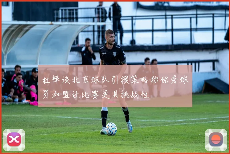 杜锋谈北京球队引援策略称优秀球员加盟让比赛更具挑战性
