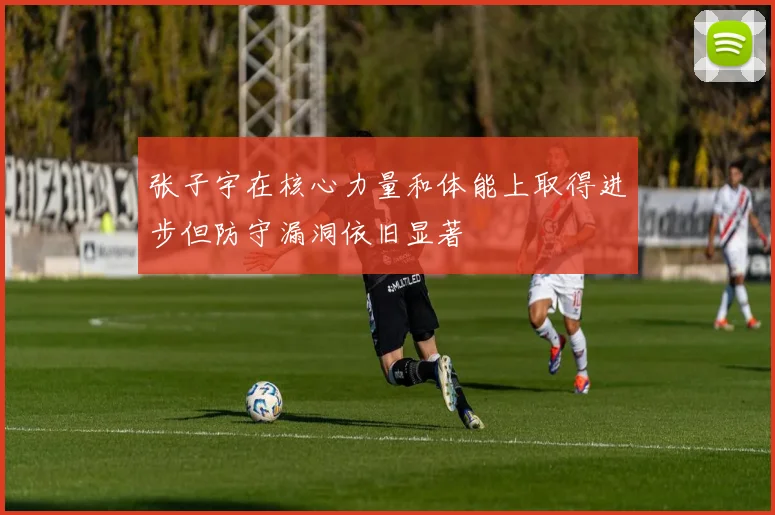 张子宇在核心力量和体能上取得进步但防守漏洞依旧显著