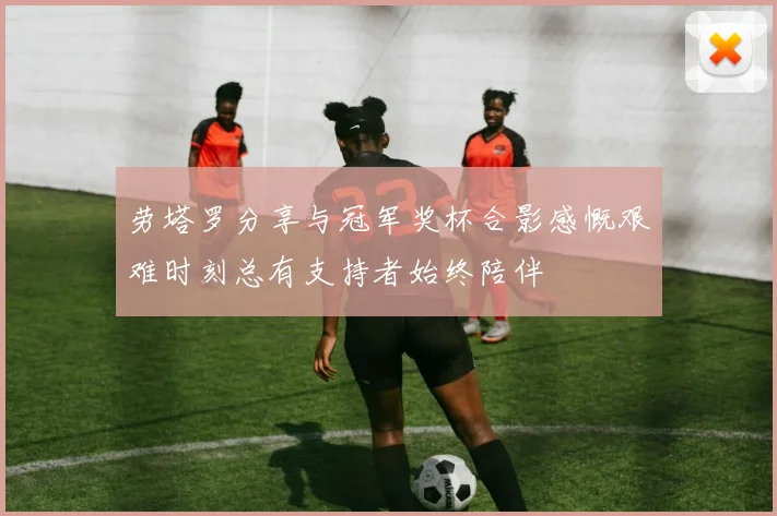劳塔罗分享与冠军奖杯合影感慨艰难时刻总有支持者始终陪伴