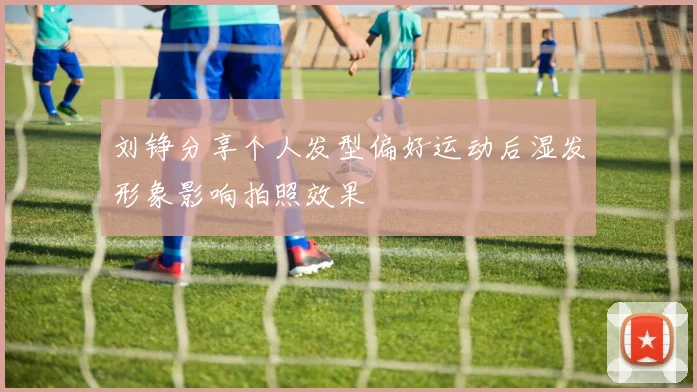 刘铮分享个人发型偏好运动后湿发形象影响拍照效果