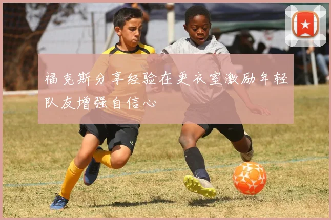 福克斯分享经验在更衣室激励年轻队友增强自信心