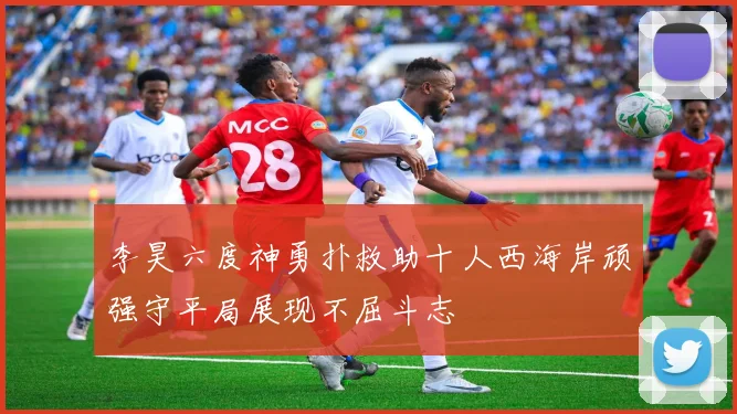 李昊六度神勇扑救助十人西海岸顽强守平局展现不屈斗志
