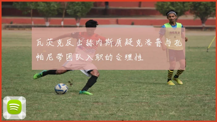瓦茨克反击赫内斯质疑克洛普与孔帕尼带团队入职的合理性
