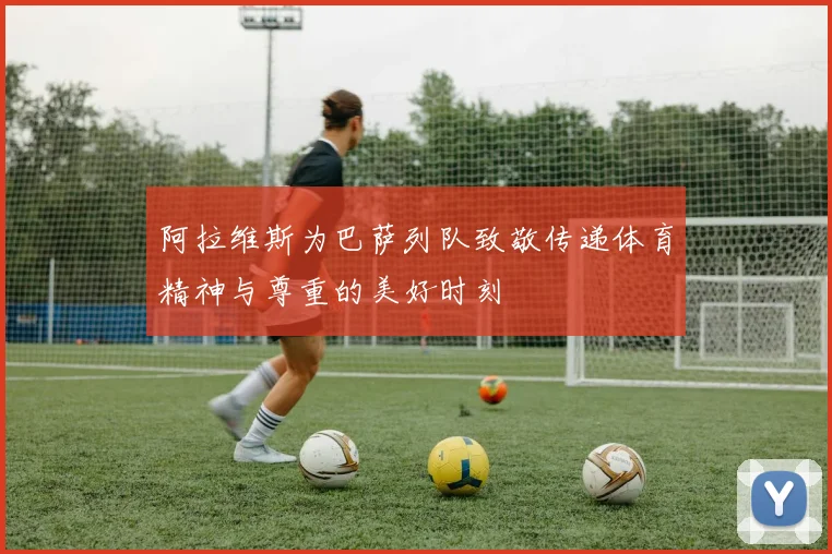 阿拉维斯为巴萨列队致敬传递体育精神与尊重的美好时刻