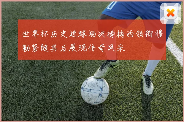 世界杯历史进球场次榜梅西领衔穆勒紧随其后展现传奇风采