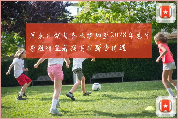 国米计划与齐沃续约至2028年意甲夺冠将显著提高其薪资待遇