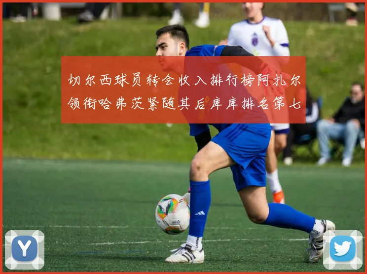 切尔西球员转会收入排行榜阿扎尔领衔哈弗茨紧随其后库库排名第七