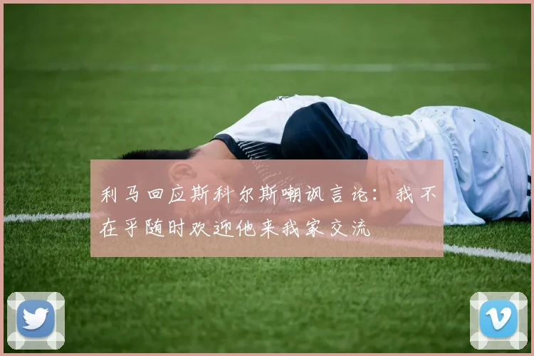 利马回应斯科尔斯嘲讽言论：我不在乎随时欢迎他来我家交流