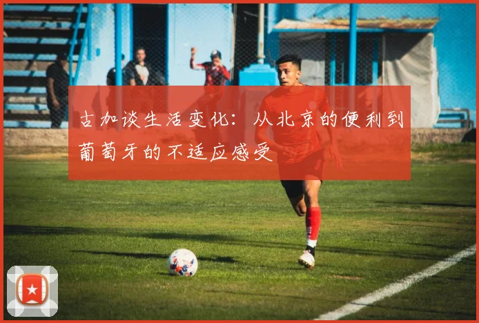 古加谈生活变化：从北京的便利到葡萄牙的不适应感受