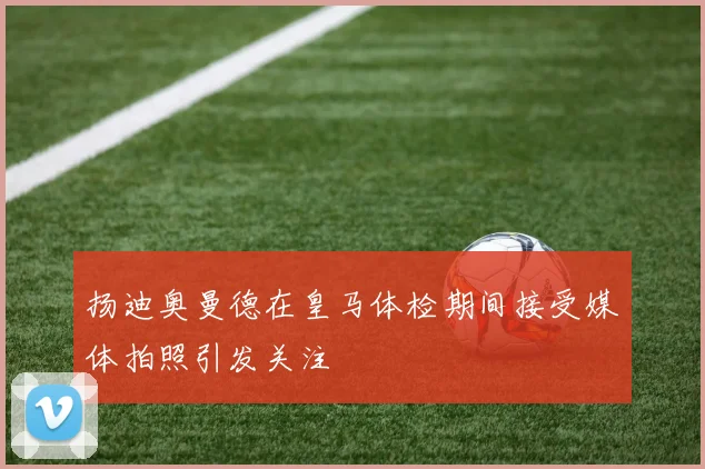 扬迪奥曼德在皇马体检期间接受媒体拍照引发关注