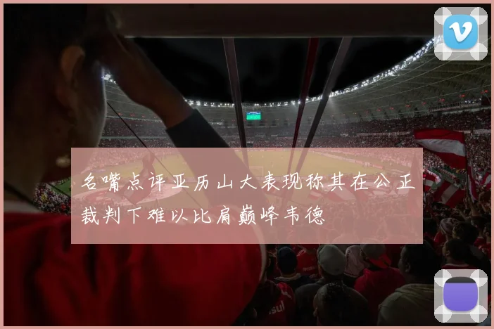 名嘴点评亚历山大表现称其在公正裁判下难以比肩巅峰韦德