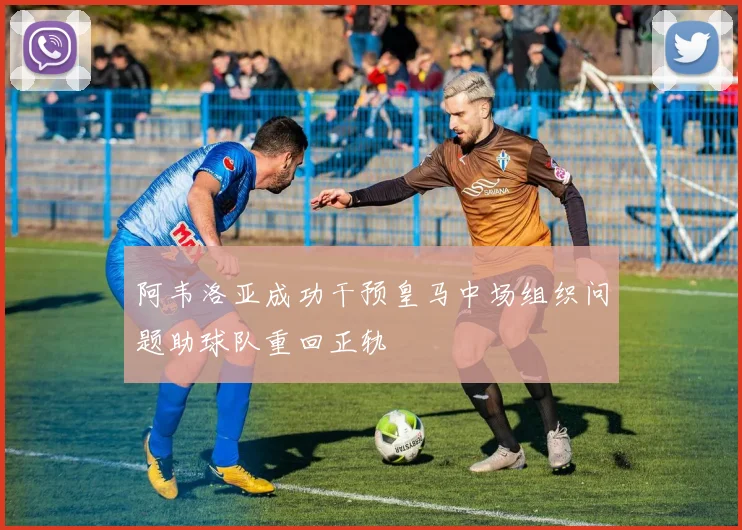 阿韦洛亚成功干预皇马中场组织问题助球队重回正轨