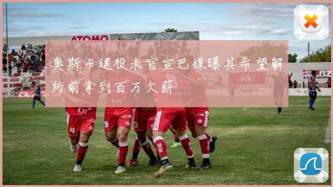 奥斯卡退役未官宣巴媒曝其希望解约前拿到百万欠薪