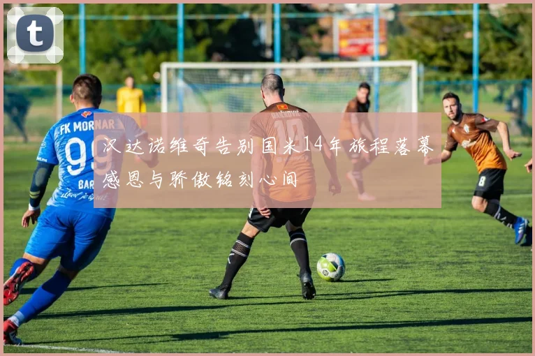 汉达诺维奇告别国米14年旅程落幕感恩与骄傲铭刻心间