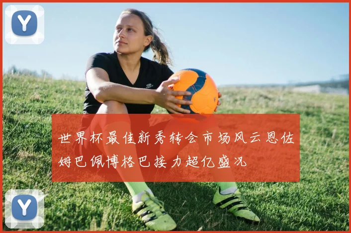 世界杯最佳新秀转会市场风云恩佐姆巴佩博格巴接力超亿盛况